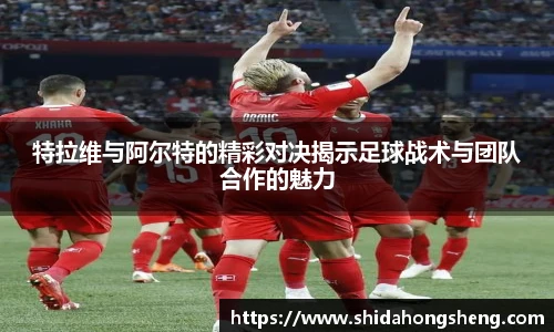 特拉维与阿尔特的精彩对决揭示足球战术与团队合作的魅力